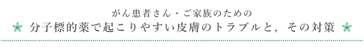 がん患者さん・ご家族のための分子標的薬で起こりやすい皮膚のトラブルと，その対策